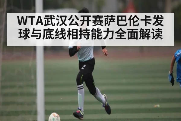 WTA武汉公开赛萨巴伦卡发球与底线相持能力全面解读